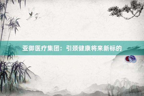 亚御医疗集团:引颈健康将来新标的