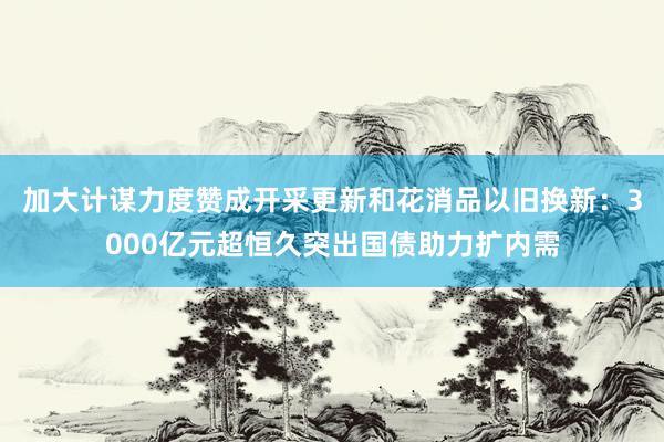加大计谋力度赞成开采更新和花消品以旧换新：3000亿元超恒久突出国债助力扩内需